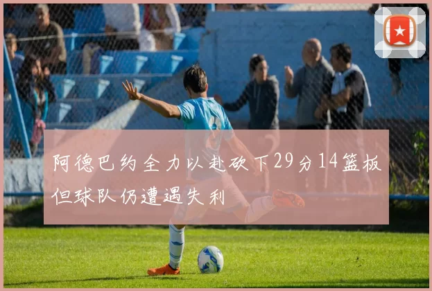 阿德巴约全力以赴砍下29分14篮板但球队仍遭遇失利