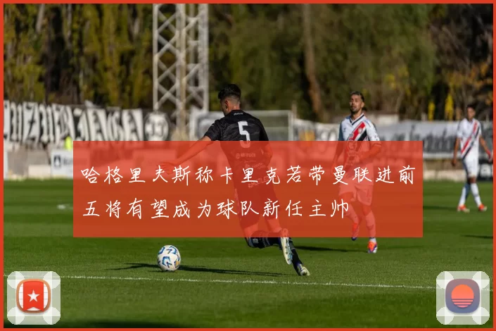 哈格里夫斯称卡里克若带曼联进前五将有望成为球队新任主帅