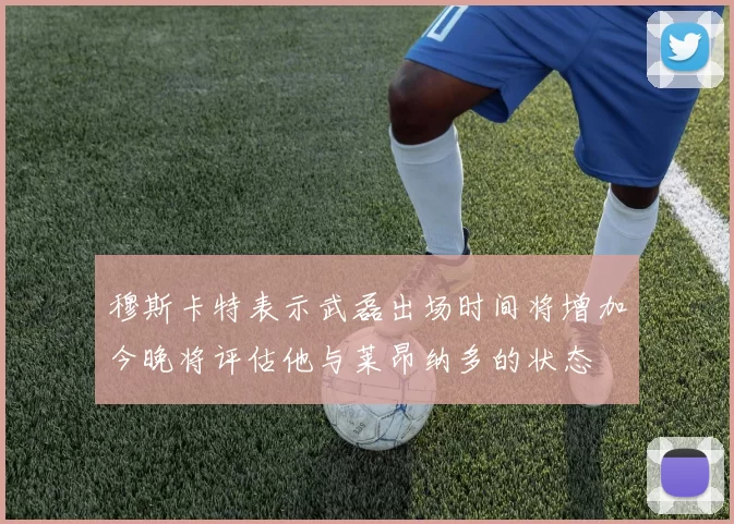 穆斯卡特表示武磊出场时间将增加今晚将评估他与莱昂纳多的状态