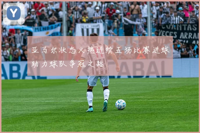 亚马尔状态火热连续五场比赛进球助力球队争冠之路