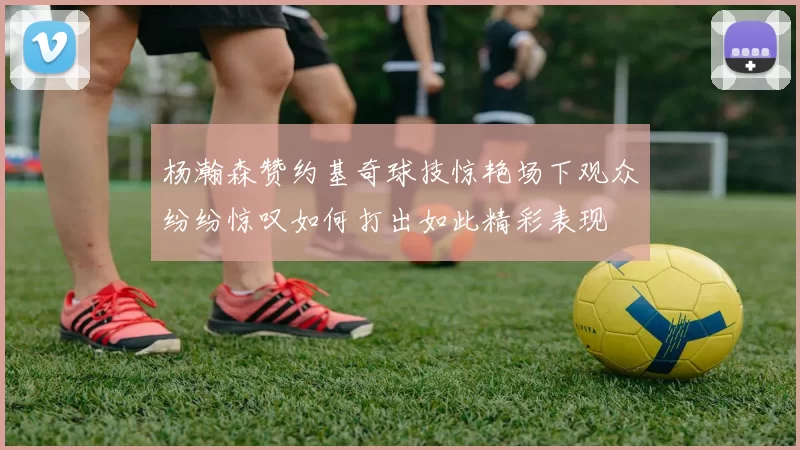 杨瀚森赞约基奇球技惊艳场下观众纷纷惊叹如何打出如此精彩表现