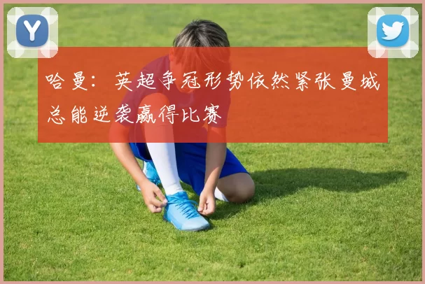 哈曼：英超争冠形势依然紧张曼城总能逆袭赢得比赛