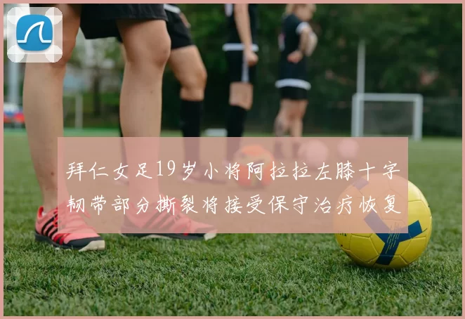 拜仁女足19岁小将阿拉拉左膝十字韧带部分撕裂将接受保守治疗恢复计划启动