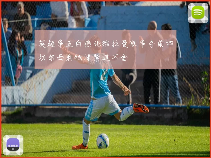 英超争五白热化维拉曼联争夺前四切尔西利物浦紧追不舍