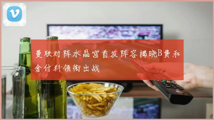 曼联对阵水晶宫首发阵容揭晓B费和舍什科领衔出战