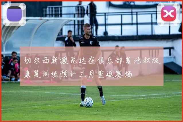 切尔西新援昆达在俱乐部基地积极康复训练预计三月重返赛场